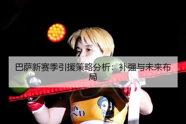 巴萨新赛季引援策略分析：补强与未来布局